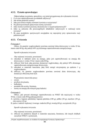 vwxyz{|} ~€‚ƒ„…†…y~†…‡ ˆ{ ‰xyŠ|~ ‹Œxy€{z|„{y
56
4.5.2. Pytania sprawdzaj ce
Odpowiadaj c na pytania, sprawdzisz, czy jeste przygotowany do wykonania wicze .
1. Co to jest zapotrzebowanie na składnik od ywczy?
2. Jak mo na podzieli normy?
3. Jaka jest ró nica mi dzy normami ywienia a wy ywienia?
4. Na jakich poziomach opracowano normy ywienia?
5. Jakie mo na wyró ni poziomy ekonomiczne w racjach pokarmowych?
6. Jakie s zalecenia dla poszczególnych składników od ywczych w realizacji norm
ywienia?
7. Ile grup produktów spo ywczych uwzgl dnia si najcz ciej przy opracowaniu racji
pokarmowych?
4.5.3. wiczenia
wiczenie 1
Oblicz, ile gramów w glowodanów powinna zawiera dieta dziewczyny w wieku 18 lat,
masie ciała 60 kg, aby pokry 60% jej dziennego zapotrzebowania energetycznego.
Sposób wykonania wiczenia
Aby wykona wiczenie, powiniene :
1) odszuka w tabelach norm na energi , jakie jest zapotrzebowanie na energi dla
dziewczyny w wieku 18 lat i masie ciała 60 kg,
2) obliczy ilo kcal, jak powinny dostarczy w glowodany, aby pokry 60% dziennego
zapotrzebowania energetycznego dziewczyny,
3) odszuka w materiale nauczania, jak ilo energii otrzymujemy po spaleniu 1 g
w glowodanów,
4) obliczy , ile gramów w glowodanów powinna zawiera dieta dziewczyny, aby
dostarczy obliczon ilo kcal.
Wyposa enie stanowiska pracy:
−−−− zeszyt,
−−−− przybory do pisania,
−−−− kalkulator,
−−−− poradnik dla ucznia, literatura,
−−−− normy na energi dla ró nych grup ludno ci.
wiczenie 2
Oblicz, jaki procent dziennego zapotrzebowania na NNKT dla m czyzny w wieku
50 lat, o masie ciała 80 kg pokryj potrawy:
A: surówka z kapusty peki skiej: kapusta peki ska (100 g), jabłko (30 g), marchew (30 g),
olej sojowy (10 g).
B: pasta z makreli w dzonej i twarogu: makrela (80 g), twaróg (60 g), szczypiorek (10 g).
Sposób wykonania wiczenia
Aby wykona wiczenie, powiniene :
1) obliczy na podstawie danych w materiale nauczania, literaturze, lub innych ródłach
zawarto NNKT w potrawach,
 