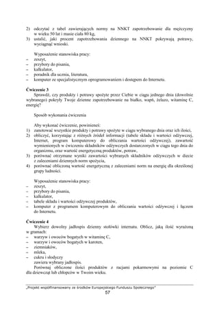 Ž‘’“”• –—˜™š›œž—‘–žŸ  “ ¡‘¢”™– £¤‘˜“’—”œ“¥‘
57
2) odczyta z tabel zawieraj cych normy na NNKT zapotrzebowanie dla m czyzny
w wieku 50 lat i masie ciała 80 kg,
3) ustali , jaki procent zapotrzebowania dziennego na NNKT pokrywaj potrawy,
wyci gn wnioski.
Wyposa enie stanowiska pracy:
−−−− zeszyt,
−−−− przybory do pisania,
−−−− kalkulator,
−−−− poradnik dla ucznia, literatura,
−−−− komputer ze specjalistycznym oprogramowaniem i dost pem do Internetu.
wiczenie 3
Sprawd , czy produkty i potrawy spo yte przez Ciebie w ci gu jednego dnia (dowolnie
wybranego) pokryły Twoje dzienne zapotrzebowanie na białko, wap , elazo, witamin C,
energi ?
Sposób wykonania wiczenia
Aby wykona wiczenie, powiniene :
1) zanotowa wszystkie produkty i potrawy spo yte w ci gu wybranego dnia oraz ich ilo ci,
2) obliczy , korzystaj c z ró nych ródeł informacji (tabele składu i warto ci od ywczej,
Internet, program komputerowy do obliczania warto ci od ywczej), zawarto
wymienionych w wiczeniu składników od ywczych dostarczonych w ci gu tego dnia do
organizmu, oraz warto energetyczn produktów, potraw,
3) porówna otrzymane wyniki zawarto ci wybranych składników od ywczych w diecie
z zaleceniami dziennych norm spo ycia,
4) porówna obliczon warto energetyczn z zaleceniami norm na energi dla okre lonej
grupy ludno ci.
Wyposa enie stanowiska pracy:
−−−− zeszyt,
−−−− przybory do pisania,
−−−− kalkulator,
−−−− tabele składu i warto ci od ywczej produktów,
−−−− komputer z programem komputerowym do obliczania warto ci od ywczej i ł czem
do Internetu.
wiczenie 4
Wybierz dowolny jadłospis dzienny stołówki internatu. Oblicz, jak ilo wyra on
w gramach:
−−−− warzyw i owoców bogatych w witamin C,
−−−− warzyw i owoców bogatych w karoten,
−−−− ziemniaków,
−−−− mleka,
−−−− cukru i słodyczy
zawiera wybrany jadłospis.
Porównaj obliczone ilo ci produktów z racjami pokarmowymi na poziomie C
dla dziewcz t lub chłopców w Twoim wieku.
 