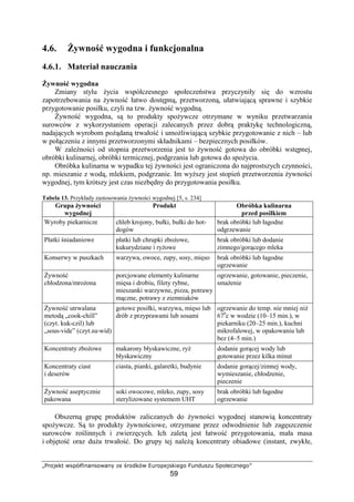 ¾¿ÀÁÂÃÄÅ ÆÇÈÉÊËÌÍÎÍÇÁÆÎÍÏ ÐÃ ÑÀÁÒÄÉÆ ÓÔÀÁÈÃÂÇÄÌÃÕÁ
59
4.6. ywno wygodna i funkcjonalna
4.6.1. Materiał nauczania
ywno wygodna
Zmiany stylu ycia współczesnego społecze stwa przyczyniły si do wzrostu
zapotrzebowania na ywno łatwo dost pn , przetworzon , ułatwiaj c sprawne i szybkie
przygotowanie posiłku, czyli na tzw. ywno wygodn .
ywno wygodna, s to produkty spo ywcze otrzymane w wyniku przetwarzania
surowców z wykorzystaniem operacji zalecanych przez dobr praktyk technologiczn ,
nadaj cych wyrobom po dan trwało i umo liwiaj c szybkie przygotowanie z nich – lub
w poł czeniu z innymi przetworzonymi składnikami – bezpiecznych posiłków.
W zale no ci od stopnia przetworzenia jest to ywno gotowa do obróbki wst pnej,
obróbki kulinarnej, obróbki termicznej, podgrzania lub gotowa do spo ycia.
Obróbka kulinarna w wypadku tej ywno ci jest ograniczona do najprostszych czynno ci,
np. mieszanie z wod , mlekiem, podgrzanie. Im wy szy jest stopie przetworzenia ywno ci
wygodnej, tym krótszy jest czas niezb dny do przygotowania posiłku.
Tabela 13. Przykłady zastosowania ywno ci wygodnej [5, s. 234]
Grupa ywno ci
wygodnej
Produkt Obróbka kulinarna
przed posiłkiem
Wyroby piekarnicze chleb krojony, bułki, bułki do hot-
dogów
brak obróbki lub łagodne
odgrzewanie
Płatki niadaniowe płatki lub chrupki zbo owe,
kukurydziane i ry owe
brak obróbki lub dodanie
zimnego/gor cego mleka
Konserwy w puszkach warzywa, owoce, zupy, sosy, mi so brak obróbki lub łagodne
ogrzewanie
ywno
chłodzona/mro ona
porcjowane elementy kulinarne
mi sa i drobiu, filety rybne,
mieszanki warzywne, pizza, potrawy
m czne, potrawy z ziemniaków
ogrzewanie, gotowanie, pieczenie,
sma enie
ywno utrwalana
metod „cook-chill”
(czyt. kuk-czil) lub
„sous-vide” (czyt.su-wid)
gotowe posiłki, warzywa, mi so lub
drób z przyprawami lub sosami
ogrzewanie do temp. nie mniej ni
670
c w wodzie (10–15 min.), w
piekarniku (20–25 min.), kuchni
mikrofalowej, w opakowaniu lub
bez (4–5 min.)
Koncentraty zbo owe makarony błyskawiczne, ry
błyskawiczny
dodanie gor cej wody lub
gotowanie przez kilka minut
Koncentraty ciast
i deserów
ciasta, pianki, galaretki, budynie dodanie gor cej/zimnej wody,
wymieszanie, chłodzenie,
pieczenie
ywno aseptycznie
pakowana
soki owocowe, mleko, zupy, sosy
sterylizowane systemem UHT
brak obróbki lub łagodne
ogrzewanie
Obszern grup produktów zaliczanych do ywno ci wygodnej stanowi koncentraty
spo ywcze. S to produkty ywno ciowe, otrzymane przez odwodnienie lub zag szczenie
surowców ro linnych i zwierz cych. Ich zalet jest łatwo przygotowania, mała masa
i obj to oraz du a trwało . Do grupy tej nale koncentraty obiadowe (instant, zwykłe,
 