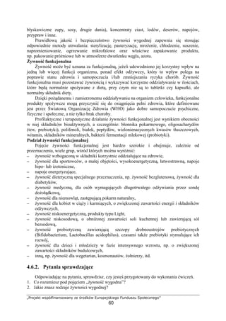 Ö×ØÙÚÛÜÝ ÞßàáâãäåæåßÙÞæåç èÛ éØÙêÜáÞ ëìØÙàÛÚßÜäÛíÙ
60
błyskawiczne zupy, sosy, drugie dania), koncentraty ciast, lodów, deserów, napojów,
przypraw i inne.
Prawidłow jako i bezpiecze stwo ywno ci wygodnej zapewnia si stosuj c
odpowiednie metody utrwalania: sterylizacj , pasteryzacj , mro enie, chłodzenie, suszenie,
napromieniowanie, ogrzewanie mikrofalowe oraz wła ciwe zapakowanie produktu,
np. pakowanie pró niowe lub w atmosferze dwutlenku w gla, azotu.
ywno funkcjonalna
ywno mo e by uznana za funkcjonaln , je eli udowodniono jej korzystny wpływ na
jedn lub wi cej funkcji organizmu, ponad efekt od ywczy, który to wpływ polega na
poprawie stanu zdrowia i samopoczucia i/lub zmniejszaniu ryzyka chorób. ywno
funkcjonalna musi pozostawa ywno ci i wykazywa korzystne oddziaływanie w ilo ciach,
które b d normalnie spo ywane z diet , przy czym nie s to tabletki czy kapsułki, ale
normalny składnik diety.
Dzi ki po danemu i zamierzonemu oddziaływaniu na organizm człowieka, funkcjonalne
produkty spo ywcze mog przyczyni si do osi gni cia pełni zdrowia, które definiowane
jest przez wiatow Organizacj Zdrowia (WHO) jako dobre samopoczucie psychiczne,
fizyczne i społeczne, a nie tylko brak choroby.
Profilaktyczne i terapeutyczne działanie ywno ci funkcjonalnej jest wynikiem obecno ci
w niej składników bioaktywnych, a szczególnie: błonnika pokarmowego, oligosacharydów
(tzw. prebiotyki), polifenoli, białek, peptydów, wielonienasyconych kwasów tłuszczowych,
witamin, składników mineralnych, bakterii fermentacji mlekowej (probiotyki).
Podział ywno ci funkcjonalnej
Poj cie ywno ci funkcjonalnej jest bardzo szerokie i obejmuje, zale nie od
przeznaczenia, wiele grup, w ród których mo na wyró ni :
−−−− ywno wzbogacon w składniki korzystnie oddziałuj ce na zdrowie,
−−−− ywno dla sportowców, o małej obj to ci, wysokoenergetyczn , łatwostrawn , napoje
hipo- lub izotoniczne,
−−−− napoje energetyzuj ce,
−−−− ywno dietetyczn specjalnego przeznaczenia, np. ywno bezglutenow , ywno dla
diabetyków,
−−−− ywno medyczn , dla osób wymagaj cych długotrwałego od ywiania przez sond
do oł dkow ,
−−−− ywno dla niemowl t, zast puj c pokarm naturalny,
−−−− ywno dla kobiet w ci y i karmi cych, o zwi kszonej zawarto ci energii i składników
od ywczych,
−−−− ywno niskoenergetyczn , produkty typu Light,
−−−− ywno niskosodow , o obni onej zawarto ci soli kuchennej lub zawieraj c sól
bezsodow ,
−−−− ywno probiotyczn zawieraj c szczepy drobnoustrojów probiotycznych
(Bifidobacterium, Lactobacillus acidophilus), czasami tak e prebiotyki stymuluj ce ich
rozwój,
−−−− ywno dla dzieci i młodzie y w fazie intensywnego wzrostu, np. o zwi kszonej
zawarto ci składników budulcowych,
−−−− inn , np. ywno dla wegetarian, kosmonautów, ołnierzy, itd.
4.6.2. Pytania sprawdzaj ce
Odpowiadaj c na pytania, sprawdzisz, czy jeste przygotowany do wykonania wicze .
1. Co rozumiesz pod poj ciem „ ywno wygodna”?
2. Jakie znasz rodzaje ywno ci wygodnej?
 