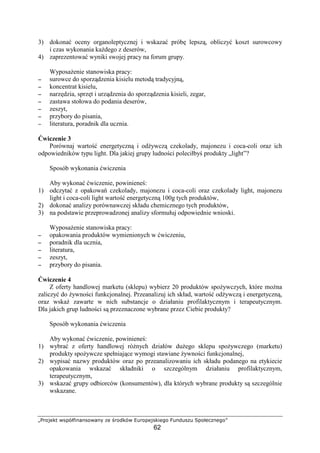 ¦§¨©  !!©!# $ %¨© '(¨© )©
62
3) dokona oceny organoleptycznej i wskaza prób lepsz , obliczy koszt surowcowy
i czas wykonania ka dego z deserów,
4) zaprezentowa wyniki swojej pracy na forum grupy.
Wyposa enie stanowiska pracy:
−−−− surowce do sporz dzenia kisielu metod tradycyjn ,
−−−− koncentrat kisielu,
−−−− narz dzia, sprz t i urz dzenia do sporz dzenia kisieli, zegar,
−−−− zastawa stołowa do podania deserów,
−−−− zeszyt,
−−−− przybory do pisania,
−−−− literatura, poradnik dla ucznia.
wiczenie 3
Porównaj warto energetyczn i od ywcz czekolady, majonezu i coca-coli oraz ich
odpowiedników typu light. Dla jakiej grupy ludno ci poleciłby produkty „light”?
Sposób wykonania wiczenia
Aby wykona wiczenie, powiniene :
1) odczyta z opakowa czekolady, majonezu i coca-coli oraz czekolady light, majonezu
light i coca-coli light warto energetyczn 100g tych produktów,
2) dokona analizy porównawczej składu chemicznego tych produktów,
3) na podstawie przeprowadzonej analizy sformułuj odpowiednie wnioski.
Wyposa enie stanowiska pracy:
−−−− opakowania produktów wymienionych w wiczeniu,
−−−− poradnik dla ucznia,
−−−− literatura,
−−−− zeszyt,
−−−− przybory do pisania.
wiczenie 4
Z oferty handlowej marketu (sklepu) wybierz 20 produktów spo ywczych, które mo na
zaliczy do ywno ci funkcjonalnej. Przeanalizuj ich skład, warto od ywcz i energetyczn ,
oraz wska zawarte w nich substancje o działaniu profilaktycznym i terapeutycznym.
Dla jakich grup ludno ci s przeznaczone wybrane przez Ciebie produkty?
Sposób wykonania wiczenia
Aby wykona wiczenie, powiniene :
1) wybra z oferty handlowej ró nych działów du ego sklepu spo ywczego (marketu)
produkty spo ywcze spełniaj ce wymogi stawiane ywno ci funkcjonalnej,
2) wypisa nazwy produktów oraz po przeanalizowaniu ich składu podanego na etykiecie
opakowania wskaza składniki o szczególnym działaniu profilaktycznym,
terapeutycznym,
3) wskaza grupy odbiorców (konsumentów), dla których wybrane produkty s szczególnie
wskazane.
 
