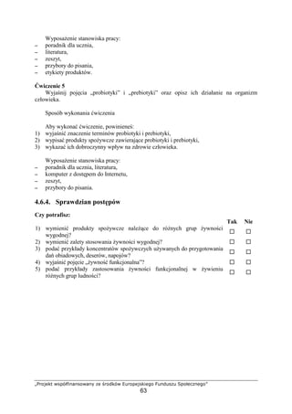 01234567 89@ABCDEFE938FEG H5 I23P6A8 QR23@5496D5S3
63
Wyposa enie stanowiska pracy:
−−−− poradnik dla ucznia,
−−−− literatura,
−−−− zeszyt,
−−−− przybory do pisania,
−−−− etykiety produktów.
wiczenie 5
Wyja nij poj cia „probiotyki” i „prebiotyki” oraz opisz ich działanie na organizm
człowieka.
Sposób wykonania wiczenia
Aby wykona wiczenie, powiniene :
1) wyja ni znaczenie terminów probiotyki i prebiotyki,
2) wypisa produkty spo ywcze zawieraj ce probiotyki i prebiotyki,
3) wykaza ich dobroczynny wpływ na zdrowie człowieka.
Wyposa enie stanowiska pracy:
−−−− poradnik dla ucznia, literatura,
−−−− komputer z dost pem do Internetu,
−−−− zeszyt,
−−−− przybory do pisania.
4.6.4. Sprawdzian post pów
Czy potrafisz:
Tak Nie
1) wymieni produkty spo ywcze nale ce do ró nych grup ywno ci
wygodnej?
2) wymieni zalety stosowania ywno ci wygodnej?
3) poda przykłady koncentratów spo ywczych u ywanych do przygotowania
da obiadowych, deserów, napojów?
4) wyja ni poj cie „ ywno funkcjonalna”?
5) poda przykłady zastosowania ywno ci funkcjonalnej w ywieniu
ró nych grup ludno ci?
 