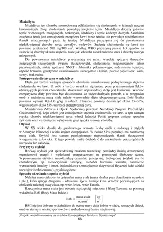 lmnopqrs tuvwxyz{|{uot|{} ~q no€rwt ‚novqpurzqƒo
66
Mia d yca
Mia d yca jest chorob spowodowan odkładaniem si cholesterolu w cianach naczy
krwiono nych. Złogi cholesterolu powoduj zw enie t tnic. Mia d yca dotyczy głównie
t tnic wie cowych, mózgowych, nerkowych, ledziony i t tnic ko czyn dolnych. Skutkiem
zw enia t tnic jest zmniejszenie przepływu krwi przez t tnice, co powoduje niedotlenienie
tkanek unaczynionych przez t t tnic . Mia d yca przyczynia si do powstawania
niedokrwiennej choroby serca, zawałów, wylewów. St enie cholesterolu we krwi nie
powinno przekracza 200 mg/100 cm3
. Według WHO przyczyn prawie 1/3 zgonów na
wiecie s choroby układu kr enia, takie jak: choroba niedokrwienna serca i choroby naczy
mózgowych.
Do powstawania mia d ycy przyczyniaj si m.in.: wysokie spo ycie tłuszczów
zwierz cych (nasyconych kwasów tłuszczowych), cholesterolu, w glowodanów łatwo
przyswajalnych, niskie spo ycie NNKT i błonnika pokarmowego, nadci nienie t tnicze,
otyło brzuszna, genetyczne uwarunkowana, szczególnie u kobiet, palenie papierosów, wiek,
stresy, brak ruchu.
Post powanie dietetyczne w mia d ycy
Dieta jest bardzo wa nym sposobem obni ania umiarkowanie podwy szonego st enia
cholesterolu we krwi. U osób z bardzo wysokim st eniem, poza przyjmowaniem leków
obni aj cych poziom cholesterolu, stosowanie odpowiedniej diety jest konieczne. Warto
energetyczna diety powinna by dostosowana do indywidualnych potrzeb, a w przypadku
osób z nadmiern mas ciała nale y wprowadzi diet ubogoenergetyczn . Ilo białka
powinna wynosi 0,8–1,0 g/kg m.c/dzie . Tłuszcze powinny dostarczy około 25–30%,
w glowodany około 55% warto ci energetycznej diety.
Ministerstwo Zdrowia i Opieki Społecznej powołało Narodowy Program Profilaktyki
Cholesterolowej. Jego celem jest zmniejszenie st enia cholesterolu we krwi, a tym samym
ryzyka choroby niedokrwiennej serca w ród ludno ci Polski poprzez zmian sposobu
ywienia oraz wcze niejsze wykrywanie grup ryzyka rozwoju choroby.
Otyło
W XX wieku doszło do gwałtownego wzrostu liczby osób z nadwag i otyłych
w Ameryce Północnej i wielu krajach europejskich. W Polsce 52% populacji ma nadmiern
mas ciała. Otyło jest stanem patologicznego nagromadzenia tkanki tłuszczowej
w organizmie człowieka. Z tego powodu mo e dochodzi do uszkodzenia poszczególnych
narz dów lub układów.
Przyczyny otyło ci
Rozwój otyło ci jest spowodowany brakiem równowagi pomi dzy ilo ci dostarczonej
organizmowi energii i wydatkami energetycznymi na przestrzeni dłu szego czasu.
W powstawaniu otyło ci współdziałaj czynniki: genetyczne, biologiczne (otyło na tle
chorobowym, np. niedoczynno tarczycy, niedobór hormonu wzrostu, nadmierne
wytwarzanie insuliny i inne), rodowiskowe (zmniejszenie aktywno ci fizycznej ludzi dzi ki
rozwojowi technicznemu), psychologiczne.
Sposoby okre lania stopnia otyło ci
Nale na masa ciała jest to optymalna masa ciała (masa idealna przy okre lonym wzro cie
i płci), która sprzyja długiemu i zdrowemu yciu. Istnieje kilka wzorów pozwalaj cych na
obni enie nale nej masy ciała, np. wzór Broca, wzór Tatonia.
Rzeczywista masa ciała jest obecnie najcz ciej mierzona i klasyfikowana za pomoc
wska nika BMI (Body Mass Indeks).
= 2
cialamasa
BMI
m
kg
2
wzrost
BMI nie jest dobrym wska nikiem do oceny masy ciała kobiet w ci y, rosn cych dzieci,
osób w starszym wieku, sportowców o rozbudowanej tkance mi niowej.
 