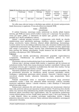 „…†‡ˆ‰Š‹ ŒŽ‘’“”“‡Œ”“• –‰ —†‡˜ŠŒ ™š†‡Ž‰ˆŠ’‰›‡
67
Tabela 15. Klasyfikacja masy ciała ze wzgl du na BMI wg WHO [13 s. 247]
Niedowaga Norma Nadwaga Otyło
redniego
stopnia
Otyło
znacznego
stopnia
Otyło
bardzo
znacznego
stopnia
BMI
[kg/m2
]
20 20,0–24,9 25,0–29,9 30,0–34,9 35,0–39,9  40
Nie tylko masa ciała jest istotna w okre laniu typu otyło ci, ale równie umiejscowienie
tkanki tłuszczowej w organizmie. W tym celu oblicza si wska nik WHR
bioderobwód
taliiobwód
WHR =
O otyło ci brzusznej, stanowi cej ryzyko zachorowa na choroby układu kr enia
mówimy, gdy WHR jest wy szy od 0,8 u kobiet i wy szy od 1 u m czyzn. Ten typ otyło ci,
zwany jest typem „jabłka”, w odró nieniu od otyło ci typu „gruszka”, w której tłuszcz
gromadzi si w okolicy po ladkowej i udowej.
Otyło i nadwaga sprzyjaj rozwojowi i wyst powaniu wielu chorób, np. choroby
niedokrwiennej serca, nadci nienia t tniczego, mia d ycy, cukrzycy, zawałów i udarów
mózgu, nowotworów, kamicy ółciowej, zaburze układu oddechowego, hormonalnego.
Leczenie otyło ci ma na celu redukcj nadmiernej masy ciała, utrzymanie zredukowanej masy
i zapobie enie ponownemu tyciu. Wprowadza si zmiany w sposobie ywienia, ograniczaj c
ilo energii w po ywieniu. Nale y stosowa diet niskoenergetyczn (niskokaloryczn ),
która powinna by dobrana indywidualnie. Zwykle dostarcza ona dla kobiet 1000–1200
kcal/dob , a dla m czyzn 1200–1500 kcal/dob .
Cukrzyca
Cukrzyca jest chorob spowodowan zaburzeniami gospodarki w glowodanowej
w organizmie. Charakteryzuje si podwy szon zawarto ci glukozy we krwi
(hiperglikemia).
Wyró niamy cukrzyc insulinozale n (typu I) oraz insulinoniezale n (typu II).
Cukrzyca typu I. powstaje wskutek braku insuliny w organizmie, gdy nie wytwarza jej
uszkodzona trzustka. Osoby chore musz otrzymywa insulin w zastrzykach. Cukrzyca typu
II wyst puje wówczas, gdy w organizmie s produkowane zbyt małe ilo ci insuliny. Ten typ
choroby nie wymaga podawania insuliny z zewn trz.
Najcz ciej spotykana jest cukrzyca typu II – stanowi 80% wszystkich przypadków. Do
jej powstawania przyczynia si niewła ciwy sposób ywienia, powoduj cy otyło ,
wynikaj c z nadmiernego spo ywania cukrów prostych i tłuszczów. Cukrzyc mog te
wywoływa choroby trzustki, zaburzenia hormonalne, ci a, przyjmowanie leków
sterydowych.
Wskutek ewentualnych zmian w naczyniach krwiono nych mog powstawa
uszkodzenia wzroku i nerek oraz zaburzenia układu nerwowego. Cukrzycy nierzadko
towarzyszy nadci nienie t tnicze i choroba wie cowa, a tak e mia d yca w ko czynach
dolnych oraz udary mózgu.
Podstawowym zaleceniem dla osób chorych na cukrzyc jest utrzymywanie wła ciwej
masy ciała, poniewa cukrzyca jest najcz ciej wynikiem otyło ci. W pierwszej fazie choroby
nale y wi c stosowa diet niskokaloryczn , ponadto niskow glowodanow . Wa ne, by stale
dostarcza jedynie niewielkich ilo ci w glowodanów, eby nie spowodowa gwałtownego
wzrostu st enia glukozy we krwi. Posiłki nale y spo ywa cz sto, 5 lub 6 razy dziennie, ale
o małej obj to ci. Zaleca si produkty zawieraj ce w glowodany zło one i błonnik
pokarmowy (pieczywo razowe, warzywa). Nale y natomiast unika produktów zawieraj cych
cukry proste i dwucukry.
 