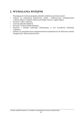 Ž‘’“”• –—˜™š›œž—‘–žŸ  “ ¡‘¢”™– £¤‘˜“’—”œ“¥‘
5
2. WYMAGANIA WST PNE
Przyst puj c do realizacji programu jednostki modułowej powiniene umie :
−−−− wykaza si znajomo ci podstawowej wiedzy i podstawowymi umiej tno ciami
z zakresu budowy zwi zków od ywczych (białka, tłuszcze, w glowodany),
−−−− korzysta z tabel, wykresów,
−−−− stosowa jednostki układu SI,
−−−− korzysta z ró nych ródeł informacji,
−−−− korzysta z narz dzi technologii informacyjnej, w tym wyszukiwa informacje
z Internetu,
−−−− posłu y si specjalistycznym oprogramowaniem komputerowym do obliczania warto ci
energetycznej i od ywczej po ywienia.
 