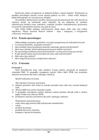 œžŸ ¡¢£ ¤¥¦§¨©ª«¬«¥Ÿ¤¬«­ ®¡ ¯žŸ°¢§¤ ±²žŸ¦¡ ¥¢ª¡³Ÿ
68
Koniecznie nale y zrezygnowa ze słodzenia herbaty i innych napojów. Wykluczone s
produkty powoduj ce znaczny wzrost st enia glukozy we krwi – cukier, miód, słodycze,
płatki kukurydziane, ry oraz pieczywo chrupkie.
Do produkcji dietetycznych wyrobów spo ywczych przeznaczonych dla osób chorych na
cukrzyc stosuje si zamienniki cukru (słodziki). S one dodawane do wyrobów
cukierniczych trwałych (ciast, cukierków, czekolad, wyrobów czekoladowych), przetworów
owocowych, koncentratów deserów oraz gum do ucia.
Jako ródło białka najlepiej wykorzystywa chude mi so, drób, ryby oraz ro liny
str czkowe. Nale y stosowa tłuszcze ro linne – oleje i margaryny, a zrezygnowa
z tłuszczów zwierz cych.
4.7.2. Pytania sprawdzaj ce
Odpowiadaj c na pytania, sprawdzisz, czy jeste przygotowany do wykonania wicze .
1. Co oznacza okre lenie „racjonalne ywienie”?
2. Jakie produkty stanowi podstaw piramidy zalecanego spo ycia dla dorosłych?
3. Jakie znasz choroby, których główn przyczyn jest wadliwe ywienie?
4. Na czym polega mia d yca naczy krwiono nych i co przyczynia si do jej rozwoju?
5. W jaki sposób mo na oceni prawidłowo masy ciała osób dorosłych?
6. Jakie znasz typy otyło ci?
7. Jakie mog by przyczyny wyst powania cukrzycy?
4.7.3. wiczenia
wiczenie 1
Oce prawidłowo masy ciała członków Twojej rodziny, przyjaciół, na podstawie
wska nika BMI. W przypadku wyst pienia otyło ci oblicz tak e WHR oraz przedstaw
zalecenia ywieniowe dla osób z nadwag i otyło ci .
Sposób wykonania wiczenia
Aby wykona wiczenie, powiniene :
1) dokona pomiarów (lub zebra je metod wywiadu) masy ciała oraz wzrostu badanych
osób,
2) obliczy BMI oraz oceni otrzymane wyniki,
3) w przypadku stwierdzenia otyło ci dokona osobom pomiaru obwodu ciała w okolicy
p pka i bioder oraz obliczy WHR,
4) przedstawi zalecenia ywieniowe dla osób z nadwag i otyło ci .
Wyposa enie stanowiska pracy:
−−−− waga, miara (gdy pomiary b d wykonywane samodzielnie),
−−−− zeszyt,
−−−− przybory do pisania,
−−−− poradnik dla ucznia, literatura,
−−−− komputer z ł czem do Internetu.
 