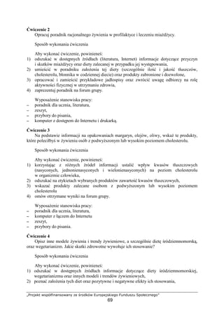 ´µ¶·¸¹º» ¼½¾¿ÀÁÂÃÄÃ½·¼ÄÃÅ Æ¹ Ç¶·Èº¿¼ ÉÊ¶·¾¹¸½ºÂ¹Ë·
69
wiczenie 2
Opracuj poradnik racjonalnego ywienia w profilaktyce i leczeniu mia d ycy.
Sposób wykonania wiczenia
Aby wykona wiczenie, powiniene :
1) odszuka w dost pnych ródłach (literatura, Internet) informacje dotycz ce przyczyn
i skutków mia d ycy oraz diety zalecanej w przypadku jej wyst powania,
2) umie ci w poradniku zało enia tej diety (szczególnie ilo i jako tłuszczów,
cholesterolu, błonnika w codziennej diecie) oraz produkty zabronione i dozwolone,
3) opracowa i zamie ci przykładowe jadłospisy oraz zwróci uwag odbiorcy na rol
aktywno ci fizycznej w utrzymaniu zdrowia,
4) zaprezentuj poradnik na forum grupy.
Wyposa enie stanowiska pracy:
−−−− poradnik dla ucznia, literatura,
−−−− zeszyt,
−−−− przybory do pisania,
−−−− komputer z dost pem do Internetu i drukark .
wiczenie 3
Na podstawie informacji na opakowaniach margaryn, olejów, oliwy, wska te produkty,
które poleciłby w ywieniu osób z podwy szonym lub wysokim poziomem cholesterolu.
Sposób wykonania wiczenia
Aby wykona wiczenie, powiniene :
1) korzystaj c z ró nych ródeł informacji ustali wpływ kwasów tłuszczowych
(nasyconych, jednonienasyconych i wielonienasyconych) na poziom cholesterolu
w organizmie człowieka,
2) odszuka na etykietach wybranych produktów zawarto kwasów tłuszczowych,
3) wskaza produkty zalecane osobom z podwy szonym lub wysokim poziomem
cholesterolu
4) omów otrzymane wyniki na forum grupy.
Wyposa enie stanowiska pracy:
−−−− poradnik dla ucznia, literatura,
−−−− komputer z ł czem do Internetu
−−−− zeszyt,
−−−− przybory do pisania.
wiczenie 4
Opisz inne modele ywienia i trendy ywieniowe, a szczególnie diet ródziemnomorsk ,
oraz wegetarianizm. Jakie skutki zdrowotne wywołuje ich stosowanie?
Sposób wykonania wiczenia
Aby wykona wiczenie, powiniene :
1) odszuka w dost pnych ródłach informacje dotycz ce diety ródziemnomorskiej,
wegetarianizmu oraz innych modeli i trendów ywieniowych,
2) pozna zało enia tych diet oraz pozytywne i negatywne efekty ich stosowania,
 