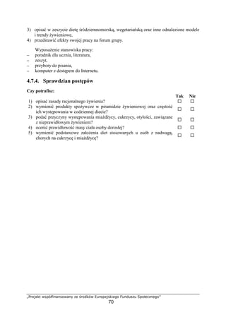 ÌÍÎÏÐÑÒÓ ÔÕÖ×ØÙÚÛÜÛÕÏÔÜÛÝ ÞÑ ßÎÏàÒ×Ô áâÎÏÖÑÐÕÒÚÑãÏ
70
3) opisa w zeszycie diet ródziemnomorsk , wegetaria sk oraz inne odnalezione modele
i trendy ywieniowe,
4) przedstawi efekty swojej pracy na forum grupy.
Wyposa enie stanowiska pracy:
−−−− poradnik dla ucznia, literatura,
−−−− zeszyt,
−−−− przybory do pisania,
−−−− komputer z dost pem do Internetu.
4.7.4. Sprawdzian post pów
Czy potrafisz:
Tak Nie
1) opisa zasady racjonalnego ywienia?
2) wymieni produkty spo ywcze w piramidzie ywieniowej oraz cz sto
ich wyst powania w codziennej diecie?
3) poda przyczyny wyst powania mia d ycy, cukrzycy, otyło ci, zawi zane
z nieprawidłowym ywieniem?
4) oceni prawidłowo masy ciała osoby dorosłej?
5) wymieni podstawowe zało enia diet stosowanych u osób z nadwag ,
chorych na cukrzyc i mia d yc ?
 