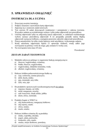äåæçèéêë ìíîïðñòóôóíçìôóõ öé ÷æçøêïì ùúæçîéèíêòéûç
71
5. SPRAWDZIAN OSI GNI
INSTRUKCJA DLA UCZNIA
1. Przeczytaj uwa nie instrukcj .
2. Podpisz imieniem i nazwiskiem kart odpowiedzi.
3. Zapoznaj si z zestawem zada testowych.
4. Test zawiera 20 zada dotycz cych wiadomo ci i umiej tno ci z zakresu ywienia.
Wszystkie zadania s wielokrotnego wyboru i tylko jedna odpowied jest prawidłowa.
5. Udzielaj odpowiedzi tylko na zał czonej karcie odpowiedzi, w zadaniach wielokrotnego
wyboru zaznacz prawidłow odpowied X (w przypadku pomyłki nale y bł dn
odpowied zaznaczy kółkiem, a nast pnie ponownie zakre li odpowied prawidłow ).
6. Pracuj samodzielnie, bo tylko wtedy b dziesz miał satysfakcj z wykonanego zadania.
7. Kiedy udzielenie odpowiedzi b dzie Ci sprawiało trudno , wtedy odłó jego
rozwi zanie na pó niej i wró do niego, gdy zostanie Ci wolny czas.
8. Na rozwi zanie testu masz 45 min.
Powodzenia!
ZESTAW ZADA TESTOWYCH
1. Składniki od ywcze pełni ce w organizmie funkcj energetyczn to:
a) tłuszcze, w glowodany, witaminy.
b) białka, tłuszcze, w glowodany.
c) w glowodany, składniki mineralne, woda.
d) alkohol, w glowodany, witaminy.
2. Dobrym ródłem pełnowarto ciowego białka s :
a) soja, wołowina, ciemne pieczywo.
b) drób, fasola, mleko.
c) jaja, ziemniaki, sery ółte.
d) ryby, sery, jaja
3. Do produktów spo ywczych wysokoenergetycznych nie nale :
a) majonez, banany, ser ółty.
b) miód, margaryna, orzechy.
c) soki warzywne, chude mleko, jabłka.
d) d em, oliwa, ziemniaki.
4. Produkty bogate w NNKT to:
a) olej słonecznikowy, margaryny kubkowe.
b) olej sojowy, masło.
c) oliwa, smalec.
d) masło, smalec.
5. Dobrym ródłem witaminy B2 s produkty:
a) mleko, w tróbka, dro d e.
b) jogurt, sałata, pietruszka.
c) truskawki, ryby, masło.
d) smalec, mi so drobiowe, pomidory.
 