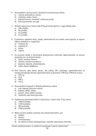 üýþÿ¡ ¢£ ¤¥¦§¨©¥ÿ¤   þÿ¢§¤ þÿ¦ ¡¥¢ ÿ
72
6. Do produktów spo ywczych o działaniu kwasotwórczym nale :
a) cytryna, pomara cza, szczaw.
b) ma lanka, mleko, fasola.
c) kapusta kiszona, ziemniaki, czarna porzeczka.
d) kasza j czmienna, ry , jaja.
7. Dorosły m czyzna o masie ciała 85 kg powinien spo y w ci gu jednego dnia
a) 680 g białka.
b) 68 g białka.
c) 85 g białka.
d) 8,5 g białka.
8. Łojotokowe zapalenie skóry, zajady, nadwra liwo na wiatło, utrata apetytu, to typowe
objawy niedoboru w organizmie
a) witaminy B2.
b) witaminy K.
c) elaza.
d) wapnia.
9. Za trawienie białek w przewodzie pokarmowym człowieka odpowiedzialne s enzymy
proteolityczne, do których nale :
a) lipaza, amylaza linowa.
b) esteraza, amylaza trzustkowa.
c) pepsyna, trypsyna, chymotrypsyna.
d) renina, lipaza oł dkowa.
10. Ilo tłuszczu, jak nale y spo y , aby pokry 30% dziennego zapotrzebowania na
energi (przyjmuj c dzienne zapotrzebowanie na poziomie 2700 kca) 2700 kcal wynosi
a) 202,5 g.
b) 90 g.
c) 900 g.
d) 162 g.
11. Do produktów bogatych w błonnik pokarmowy nale
a) soja, kapusta, pieczywo razowe.
b) kapusta, jabłko, mleko.
c) gruszki, oliwa, płatki owsiane.
d) truskawki, jaja, kasza gryczana.
12. Podstawowa przemiana materii u m czyzny o masie ciała 75 kg wynosi
a) 1800 kcal/dob .
b) 1320 kcal/dob .
c) 900 kcal/dob .
d) 2700 kcal/dob .
13. Bilans azotowy kobiety ci arnej oraz rekonwalescentów, jest
a) dodatni.
b) ujemny.
c) zrównowa ony.
d) nie zale y od stanu fizjologicznego i sposobu od ywiania człowieka.
 