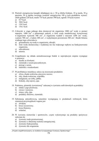 !#$%' ()01234565)#(657 8% 9#@1( AB#0%$)4%C#
73
14. Warto energetyczna kanapki składaj cej si z: 50 g chleba Graham, 10 g masła, 30 g
pasztetu, 50 g ogórka wie ego (warto energetyczna 100 g tych produktów wynosi:
chleb graham 226 kcal, masło 735 kcal, pasztet 390 kcal, ogórek 10 kcal) wynosi
a) 617 kcal.
b) 308,5 kcal.
c) 1361 kcal.
d) 136,1 kcal.
15. Człowiek w ci gu jednego dnia dostarczył do organizmu 1000 cm3
wody w postaci
napojów, 1000 cm3
z pokarmami stałymi, a ilo wody metabolicznej wytworzonej
w organizmie wyniosła 300 cm3
. Z organizmu wydalił z moczem 1500 cm3
wody,
z potem 700 cm3
, z kałem 200 cm3
, z wydychanym powietrzem 500 cm3
. Skutki bilansu
wodnego tego człowieka to
a) gromadzenie si wody w organizmie, obrz ki.
b) ilo wody dostarczonej i wydalonej nie ma wi kszego wpływu na funkcjonowanie
organizmu.
c) odwodnienie.
d) anemia.
16. Uzupełnianie si składu aminokwasowego białek w najwi kszym stopniu wyst puje
w potrawie:
a) knedle ze liwkami.
b) ziemniaki z sosem pieczarkowym.
c) pierogi z serem.
d) nale niki z truskawkami.
17. W profilaktyce mia d ycy zaleca si stosowanie produktów
a) oliwa, chuda wołowina, pieczywo razowe.
b) olej, chuda wołowina, w tróbka.
c) margaryna, ser ółty, jabłka.
d) brokuły, olej sojowy, jaja.
18. Podstaw „piramidy ywieniowej” zalecanej w ywieniu osób dorosłych s produkty:
a) mleko i jego przetwory.
b) owoce i warzywa.
c) mi so, ryby, jaja.
d) produkty zbo owe, ziemniaki.
19. Substancj antyod ywcz , naturalnie wyst puj c w produktach ro linnych, która
zmniejsza przyswajalno wapnia jest
a) awidyna.
b) kwas szczawiowy.
c) kwas fitynowy.
d) solanina.
20. W ywieniu niemowl t i sportowców, cz sto wykorzystuje si produkty spo ywcze
zaliczane do
a) ywno ci mało przetworzonej.
b) ywno ci o obni onej warto ci energetycznej.
c) ywno ci funkcjonalnej.
d) ywno ci dla wegetarian.
 