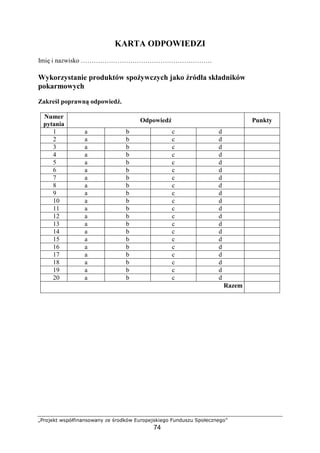 DEFGHIPQ RSTUVWXY`YSGR`Ya bI cFGdPUR efFGTIHSPXIgG
74
KARTA ODPOWIEDZI
Imi i nazwisko …………………………………………………….
Wykorzystanie produktów spo ywczych jako ródła składników
pokarmowych
Zakre l poprawn odpowied .
Numer
pytania
Odpowied Punkty
1 a b c d
2 a b c d
3 a b c d
4 a b c d
5 a b c d
6 a b c d
7 a b c d
8 a b c d
9 a b c d
10 a b c d
11 a b c d
12 a b c d
13 a b c d
14 a b c d
15 a b c d
16 a b c d
17 a b c d
18 a b c d
19 a b c d
20 a b c d
Razem
 