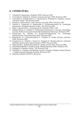 hipqrstu vwxy€‚ƒ„ƒwqv„ƒ… †s ‡pqˆtyv ‰pqxsrwt‚s‘q
75
6. LITERATURA
1. Cybulska B. Łukaszewska.: Dietetyka. WSiP, Warszawa 1990
2. Czerwi ska D., Guli ska E.: Podstawy ywienia człowieka. WSiP, Warszawa 2005
3. Czerwi ska D., Kołłajtis-Dołowy A., Kozłowska K., Pietruszka B.: Podstawy ywienia
człowieka. Format –AB, Warszawa 2004
4. Gaw cki J., Hryniewiecki L. (red): ywienie człowieka. PWN, Warszawa 1998
5. Górecka D., Limanówka H., Superczy ska E., yli ska-Kaczmarek M.: Technologia
gastronomii z obsług konsumenta. Format –AB, Warszawa 2006
6. Hasik J., Hryniewiecki L., Grzymisławski M.: Dietetyka. PZWL, 1999
7. Kołłajtis-Dołowy A., Guli ska E.: Problematyka konsumencka w nauczaniu racjonalnego
ywienia. Polskie Towarzystwo Ekonomiki Gospodarstwa Domowego, Warszawa 1999.
8. Konarzewska M., Zielonka B., Konarzewska-Sokołowska M.: Technologia
gastronomiczna z towaroznawstwem. REA, Warszawa 2004
9. Kunachowicz H., Czarnowska-Misztal E., Turlejska H.: Zasady ywienia człowieka.
WSiP, Warszawa 2000
10. Kunachowicz H., Nadolna I., Iwanow K., Przygoda B.: Warto od ywcza wybranych
produktów spo ywczych i typowych potraw. PZWL, Warszawa 2003
11. Superczy ska E., yli ska-Kaczmarek M.: Zasady ywienia. REA, Warszawa 2004
12. Wieczorek-Chełmi ska Z.: Zasady ywienia i dietetyka stosowana. PZWL, Warszawa 1992
13. Włodarek D.: Dietetyka. Format – AB, Warszawa 2005
14. Ziemla ski S.: Podstawy prawidłowego ywienia człowieka. Wydawca Instytut Danone
– Fundacja Promocji Zdrowego ywienia, Warszawa 1998
15. Materiały wykładowe SGGW w Warszawie
 