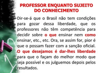 PROFESSOR ENQUANTO SUJEITO
DO CONHECIMENTO
Dir-se-á que o Brasil não tem condições
para gozar dessa liberdade, que os
professores não têm competência para
decidir sobre o que ensinar nem como
ensinar, etc., etc. Ora, se assim for, pior é
que o possam fazer com a sanção oficial.
O que desejamos é dar-lhes liberdade
para que o façam do melhor modo que
seja possível e os julguemos depois pelos
resultados.
 