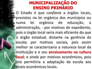 MUNICIPALIZAÇÃO DO
ENSINO PRIMÁRIO
O Estado é que confiaria a órgãos locais,
previstos na lei orgânica dos municípios ou
numa lei orgânica de educação, a
administração, - por motivos de expediente,
pois o órgão local seria mais eficiente do que
o órgão estadual, distante na gerência da
escola; por motivos sociais, pois assim
melhor se caracterizaria a natureza local da
instituição e o seu enraizamento na cultura
local; e ainda por motivos econômicos, pois
isto permitiria a adaptação da escola aos
níveis econômicos locais.
 