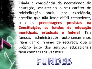 Criada a consciência da necessidade de
educação, esclarecido o seu caráter de
reivindicação social por excelência,
acredito que não fosse difícil estabelecer,
com as percentagens previstas na
Constituição, os fundos de educação
municipais, estaduais e federal. Tais
fundos, administrados autonomamente,
iriam dar o mínimo de recursos, que o
próprio êxito dos serviços educacionais
faria crescer cada vez mais.
 