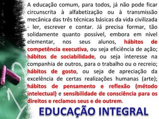 A educação comum, para todos, já não pode ficar
circunscrita à alfabetização ou à transmissão
mecânica das três técnicas básicas da vida civilizada
- ler, escrever e contar. Já precisa formar, tão
solidamente quanto possível, embora em nível
elementar, nos seus alunos, hábitos de
competência executiva, ou seja eficiência de ação;
hábitos de sociabilidade, ou seja interesse na
companhia de outros, para o trabalho ou o recreio;
hábitos de gosto, ou seja de apreciação da
excelência de certas realizações humanas (arte);
hábitos de pensamento e reflexão (método
intelectual) e sensibilidade de consciência para os
direitos e reclamos seus e de outrem.
 