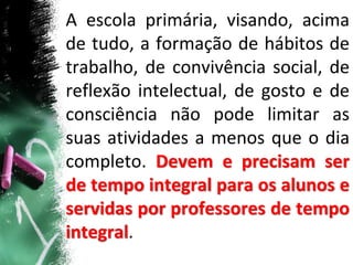 A escola primária, visando, acima
de tudo, a formação de hábitos de
trabalho, de convivência social, de
reflexão intelectual, de gosto e de
consciência não pode limitar as
suas atividades a menos que o dia
completo. Devem e precisam ser
de tempo integral para os alunos e
servidas por professores de tempo
integral.
 