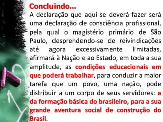 Concluindo...
A declaração que aqui se deverá fazer será
uma declaração de consciência profissional,
pela qual o magistério primário de São
Paulo, desprendendo-se de reivindicações
até agora excessivamente limitadas,
afirmará à Nação e ao Estado, em toda a sua
amplitude, as condições educacionais em
que poderá trabalhar, para conduzir a maior
tarefa que um povo, uma nação, pode
distribuir a um corpo de seus servidores: a
da formação básica do brasileiro, para a sua
grande aventura social de construção do
Brasil.
 