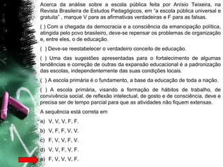 Acerca da análise sobre a escola pública feita por Anísio Teixeira, na
Revista Brasileira de Estudos Pedagógicos, em “a escola pública universal e
gratuita” , marque V para as afirmativas verdadeiras e F para as falsas.
( ) Com a chegada da democracia e a consciência da emancipação política,
atingida pelo povo brasileiro, deve-se repensar os problemas de organização
e, entre eles, o de educação.
( ) Deve-se reestabelecer o verdadeiro conceito de educação.
( ) Uma das sugestões apresentadas para o fortalecimento de algumas
tendências e correção de outras da expansão educacional é a padronização
das escolas, independentemente das suas condições locais.
( ) A escola primária é o fundamento, a base da educação de toda a nação.
( ) A escola primária, visando a formação de hábitos de trabalho, de
convivência social, de reflexão intelectual, de gosto e de consciência, deve e
precisa ser de tempo parcial para que as atividades não fiquem extensas.
A sequência está correta em
a) V, V, V, F, F.
b) V, F, F, V, V.
c) F, V, V, F, V.
d) V, V, F, V, F.
e) F, V, V, V, F.
 