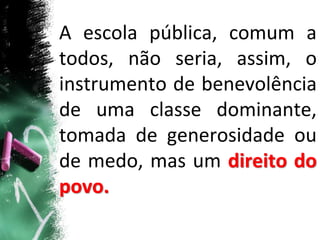 A escola pública, comum a
todos, não seria, assim, o
instrumento de benevolência
de uma classe dominante,
tomada de generosidade ou
de medo, mas um direito do
povo.
 