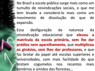No Brasil a escola pública surge mais como um
tumulto de reivindicações sociais, o que me
tem levado a considerá-lo mais como um
movimento de dissolução do que de
expansão.
Essa desfiguração da natureza da
reivindicação educacional que elevou a
matrícula da escola primária, sem lhe dar
prédios nem aparelhamento, que multiplicou
os ginásios, sem lhes dar professores, e que
faz brotar do papel até escolas superiores e
universidades, com mais facilidade do que
brotam cogumelos nos recantos mais
sombrios e úmidos das florestas...
 