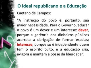 O ideal republicano e a Educação
Caetano de Campos:
"A instrução do povo é, portanto, sua
maior necessidade. Para o Governo, educar
o povo é um dever e um interesse: dever,
porque a gerência dos dinheiros públicos
acarreta a obrigação de formar escolas;
interesse, porque só é independente quem
tem o espírito culto, e a educação cria,
avigora e mantém a posse da liberdade”.
 