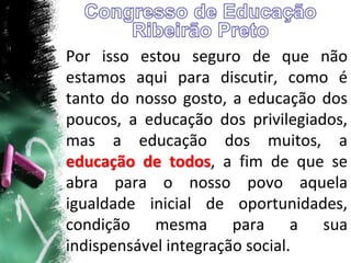 Por isso estou seguro de que não
estamos aqui para discutir, como é
tanto do nosso gosto, a educação dos
poucos, a educação dos privilegiados,
mas a educação dos muitos, a
educação de todos, a fim de que se
abra para o nosso povo aquela
igualdade inicial de oportunidades,
condição mesma para a sua
indispensável integração social.
 