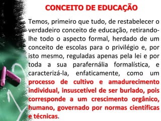 CONCEITO DE EDUCAÇÃO
Temos, primeiro que tudo, de restabelecer o
verdadeiro conceito de educação, retirando-
lhe todo o aspecto formal, herdado de um
conceito de escolas para o privilégio e, por
isto mesmo, reguladas apenas pela lei e por
toda a sua parafernália formalística, e
caracterizá-la, enfaticamente, como um
processo de cultivo e amadurecimento
individual, insuscetível de ser burlado, pois
corresponde a um crescimento orgânico,
humano, governado por normas científicas
e técnicas.
 
