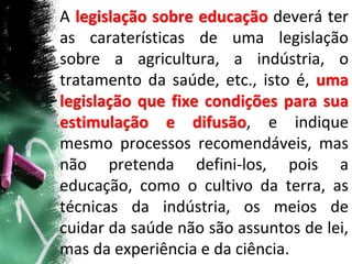 A legislação sobre educação deverá ter
as caraterísticas de uma legislação
sobre a agricultura, a indústria, o
tratamento da saúde, etc., isto é, uma
legislação que fixe condições para sua
estimulação e difusão, e indique
mesmo processos recomendáveis, mas
não pretenda defini-los, pois a
educação, como o cultivo da terra, as
técnicas da indústria, os meios de
cuidar da saúde não são assuntos de lei,
mas da experiência e da ciência.
 