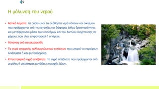 Η μόλυνση του νερού
• Αστικά λύματα: τα οποία είναι τα ακάθαρτα νερά πόλεων και οικισμών
που προέρχονται από τις κατοικίες και διάφορες άλλες δραστηριότητες
και μεταφέρονται μέσω των υπονόμων και του δικτύου διοχέτευσης σε
χώρους που είναι επιφανειακοί ή υπόγειοι.
• Ρύπανση από πετρελαιοειδή
• Τα νερά απορροής καλλιεργούμενων εκτάσεων που μπορεί να περιέχουν
λιπάσματα ή και φυτοφάρμακα.
• Κτηνοτροφικά υγρά απόβλητα: τα υγρά απόβλητα που προέρχονται από
μεγάλες ή μικρότερες μονάδες εκτροφής ζώων.
 