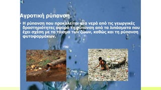Αγροτική ρύπανση
• Η ρύπανση που προκαλείται στα νερά από τις γεωργικές
δραστηριότητες αφορά τη ρύπανση από τα λιπάσματα που
έχει σχέση με το τάισμα των ζώων, καθώς και τη ρύπανση
φυτοφαρμάκων.
 