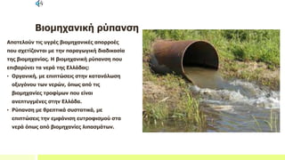 Βιομηχανική ρύπανση
Αποτελούν τις υγρές βιομηχανικές απορροές
που σχετίζονται με την παραγωγική διαδικασία
της βιομηχανίας. Η βιομηχανική ρύπανση που
επιβαρύνει τα νερά της Ελλάδας:
• Οργανική, με επιπτώσεις στην κατανάλωση
οξυγόνου των νερών, όπως από τις
βιομηχανίες τροφίμων που είναι
ανεπτυγμένες στην Ελλάδα.
• Ρύπανση με θρεπτικά συστατικά, με
επιπτώσεις την εμφάνιση ευτροφισμού στα
νερά όπως από βιομηχανίες λιπασμάτων.
 