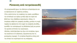Ρύπανση από πετρελαιοειδή
•Τα πετρελαιοειδή έχουν την ιδιότητα να διασπείρονται και
να εξαπλώνονται σε τεράστιες εκτάσεις.
•Έτσι, καλύπτοντας την επιφάνεια του νερού, εμποδίζουν
την ανταλλαγή των αερίων μεταξύ αέρα και νερού και
βλάπτουν τους υδρόβιους οργανισμούς. Ακόμη, το
πετρέλαιο επιδρά στις τροφικές αλυσίδες, ρυπαίνει τις πηγές
τροφής που βρίσκονται στην αρχή της τροφικής αλυσίδας,
εμποδίζει την αναπαραγωγή της θαλάσσιας ζωής και μειώνει
την φυσική αντίσταση των οργανισμών.
•Ωστόσο, πολλά βακτήρια που ζουν στο πετρέλαιο, έχουν
την ικανότητα να το διασπούν, εξυγιαίνοντας έτσι τις
ρυπασμένες περιοχές. Το πετρέλαιο διασπάται επίσης από
την κίνηση του κυματισμού και της παλίρροιας.
 