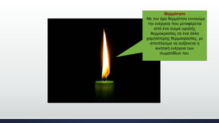 Θερμότητα
Με τον όρο θερμότητα εννοούμε
την ενέργεια που μεταφέρεται
από ένα σώμα υψηλής
θερμοκρασίας σε ένα άλλο
χαμηλότερης θερμοκρασίας, με
αποτέλεσμα να αυξάνεται η
κινητική ενέργεια των
σωματιδίων του.
 