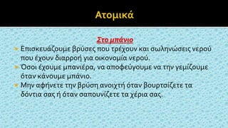 Στο μπάνιο
 Επισκευάζουμε βρύσες που τρέχουν και σωληνώσεις νερού
που έχουν διαρροή για οικονομία νερού.
 Όσοι έχουμε μπανιέρα, να αποφεύγουμε να την γεμίζουμε
όταν κάνουμε μπάνιο.
 Μην αφήνετε την βρύση ανοιχτή όταν βουρτσίζετε τα
δόντια σας ή όταν σαπουνίζετε τα χέρια σας.
 