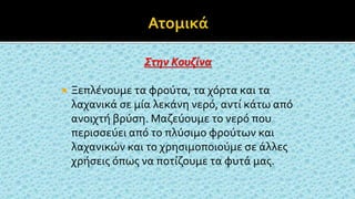 Στην Κουζίνα
 Ξεπλένουμε τα φρούτα, τα χόρτα και τα
λαχανικά σε μία λεκάνη νερό, αντί κάτω από
ανοιχτή βρύση. Μαζεύουμε το νερό που
περισσεύει από το πλύσιμο φρούτων και
λαχανικών και το χρησιμοποιούμε σε άλλες
χρήσεις όπως να ποτίζουμε τα φυτά μας.
 