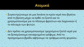  Συγκεντρώνουμε σε μια λεκάνη το κρύο νερό που βγαίνει
από τη βρύση μέχρι να έρθει το ζεστό και το
χρησιμοποιούμε για το πλύσιμο φρούτων και λαχανικών ή
το πότισμα των φυτών.
 Δεν πρέπει να χρησιμοποιούμε τρεχούμενο ζεστό νερό για
να ξεπαγώσουμε καταψυγμένα τρόφιμα. Από το
προηγούμενο βράδυ αφήνουμε τα τρόφιμα εκτός ψυγείου.
 