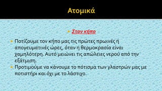  Στον κήπο
 Ποτίζουμε τον κήπο μας τις πρώτες πρωινές ή
απογευματινές ώρες, όταν η θερμοκρασία είναι
χαμηλότερη. Αυτό μειώνει τις απώλειες νερού από την
εξάτμιση.
 Προτιμούμε να κάνουμε το πότισμα των γλαστρών μας με
ποτιστήρι και όχι με το λάστιχο.
 