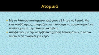  Με το λάστιχο ποτίσματος φεύγουν 18 λίτρα το λεπτό. Με
ένα κουβά όμως, μπορούμε να πλύνουμε το αυτοκίνητο ή να
ποτίσουμε με μεγαλύτερη ακρίβεια.
 Αποφεύγουμε την υπερβολική χρήση λιπασμάτων, η οποία
αυξάνει τις ανάγκες για νερό.
 