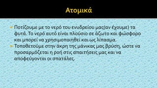  Ποτίζουμε με το νερό του ενυδρείου μας(αν έχουμε) τα
φυτά.Το νερό αυτό είναι πλούσιο σε άζωτο και φώσφορο
και μπορεί να χρησιμοποιηθεί και ως λίπασμα.
 Τοποθετούμε στην άκρη της μάνικας μας βρύση, ώστε να
προσαρμόζεται η ροή στις απαιτήσεις μας και να
αποφεύγονται οι σπατάλες.
 