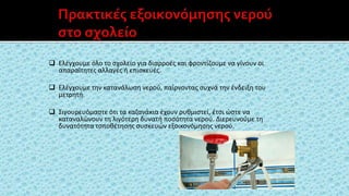  Ελέγχουμε όλο το σχολείο για διαρροές και φροντίζουμε να γίνουν οι
απαραίτητες αλλαγές ή επισκευές.
 Ελέγχουμε την κατανάλωση νερού, παίρνοντας συχνά την ένδειξη του
μετρητή.
 Σιγουρευόμαστε ότι τα καζανάκια έχουν ρυθμιστεί, έτσι ώστε να
καταναλώνουν τη λιγότερη δυνατή ποσότητα νερού. Διερευνούμε τη
δυνατότητα τοποθέτησης συσκευών εξοικονόμησης νερού.
 