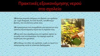 Κάνουμε συχνούς ελέγχους στις βρύσες του σχολείου
για τυχόν διαρροές. Αν είναι δυνατό, τοποθετούμε
βρύσες, που να κλείνουν μόνες τους.
Ενημερώνουμε τους συμμαθητές μας σχετικά με τους
τρόπους εξοικονόμησης νερού και τη σημασία τους.
Ένας από τους εργαζόμενους στο σχολείο πρέπει να
γνωρίζει πώς να σταματήσει την παροχή νερού σε
περίπτωση που χρειαστεί.
Ποτίζουμε τον κήπο του σχολείου, νωρίς το πρωί ή το
απόγευμα όχι κατά τα τελευταία διαλείμματα.
Πρακτικές εξοικονόμησης νερού
στο σχολείο
 