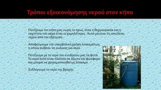  Ποτίζουμε τον κήπο μας νωρίς το πρωί, όταν η θερμοκρασία και η
ταχύτητα του αέρα είναι οι χαμηλότερες . Αυτό μειώνει τις απώλειες
νερού από την εξάτμιση .
 Αποφεύγουμε την υπερβολική χρήση λιπασμάτων,
η οποία αυξάνει τις ανάγκες για νερό .
 Ποτίζουμε με το νερό του ενυδρείου μας τα φυτά.
Το νερό αυτό είναι πλούσιο σε άζωτο και φώσφορο
και μπορεί να χρησιμοποιηθεί ως λίπασμα .
 Συλλέγουμε το νερό της βροχής.
 