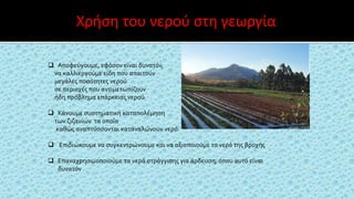  Αποφεύγουμε, εφόσον είναι δυνατόν,
να καλλιεργούμε είδη που απαιτούν
μεγάλες ποσότητες νερού
σε περιοχές που αντιμετωπίζουν
ήδη πρόβλημα επάρκειας νερού
 Κάνουμε συστηματική καταπολέμηση
των ζιζανίων τα οποία
καθώς αναπτύσσονται καταναλώνουν νερό.
 Επιδιώκουμε να συγκεντρώνουμε και να αξιοποιούμε το νερό της βροχής
 Επαναχρησιμοποιούμε τα νερά στράγγισης για άρδευση, όπου αυτό είναι
δυνατόν
Χρήση του νερού στη γεωργία
 