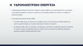 Η ΥΔΡΟΗΛΕΚΤΡΙΚΗ ΕΝΕΡΓΕΙΑ
 Η Υδροηλεκτρική Ενέργεια (Υ/Ε) είναι η ενέργεια η οποία στηρίζεται στην εκμετάλλευση και τη μετατροπή
της δυναμικής ενέργειας του νερού των λιμνών και της κινητικής ενέργειας του νερού των ποταμών σε
ηλεκτρική ενέργεια.
 Η μετατροπή αυτή γίνεται σε δύο στάδια.
 Στο πρώτο στάδιο, μέσω της πτερωτής του στροβίλου, έχουμε την μετατροπή της κινητικής ενέργειας του
νερού σε μηχανική ενέργεια με τη μορφή περιστροφής του άξονα της πτερωτής.
 Στο δεύτερο στάδιο, μέσω της γεννήτριας, επιτυγχάνουμε τη μετατροπή της μηχανικής ενέργειας σε ηλεκτρική.
Το σύνολο των έργων και εξοπλισμού μέσω των οποίων γίνεται η μετατροπή της υδραυλικής ενέργειας σε
ηλεκτρική, ονομάζεται Υδροηλεκτρικό Έργο (ΥΗΕ).
 