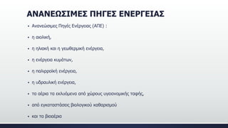 ΑΝΑΝΕΩΣΙΜΕΣ ΠΗΓΕΣ ΕΝΕΡΓΕΙΑΣ
 Ανανεώσιμες Πηγές Ενέργειας (ΑΠΕ) :
 η αιολική,
 η ηλιακή και η γεωθερμική ενέργεια,
 η ενέργεια κυμάτων,
 η παλιρροϊκή ενέργεια,
 η υδραυλική ενέργεια,
 τα αέρια τα εκλυόμενα από χώρους υγειονομικής ταφής,
 από εγκαταστάσεις βιολογικού καθαρισμού
 και τα βιοαέρια
 