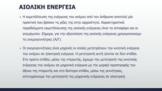 ΑΙΟΛΙΚΗ ΕΝΕΡΓΕΙΑ
 Η εκμετάλλευση της ενέργειας του ανέμου από τον άνθρωπο αποτελεί μία
πρακτική που βρίσκει τις ρίζες της στην αρχαιότητα. Χαρακτηριστικά
παραδείγματα εκμετάλλευσης της αιολικής ενέργειας είναι τα ιστιοφόρα και οι
ανεμόμυλοι. Σήμερα, για την αξιοποίηση της αιολικής ενέργειας χρησιμοποιούμε
τις ανεμογεννήτριες (Α/Γ).
 Οι ανεμογεννήτριες είναι μηχανές οι οποίες μετατρέπουν την κινητική ενέργεια
του ανέμου σε ηλεκτρική ενέργεια. Η μετατροπή αυτή γίνεται σε δύο στάδια.
Στο πρώτο στάδιο, μέσω της πτερωτής, έχουμε την μετατροπή της κινητικής
ενέργειας του ανέμου σε μηχανική ενέργεια με την μορφή περιστροφής του
άξονα της πτερωτής και στο δεύτερο στάδιο, μέσω της γεννήτριας,
επιτυγχάνουμε την μετατροπή της μηχανικής ενέργειας σε ηλεκτρική.
 