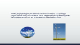  Πολλές ανεμογεννήτριες μαζί αποτελούν ένα αιολικό πάρκο. Όμως υπάρχει
μεγάλο κόστος για να κατασκευαστεί και να τοποθετηθεί μία ανεμογεννήτρια και
ακόμη μεγαλύτερο κόστος για να κατασκευαστεί ένα αιολικό πάρκο.
 