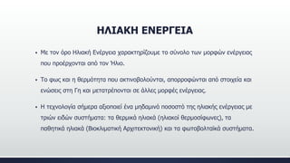 ΗΛΙΑΚΗ ΕΝΕΡΓΕΙΑ
 Με τον όρο Ηλιακή Ενέργεια χαρακτηρίζουμε το σύνολο των μορφών ενέργειας
που προέρχονται από τον Ήλιο.
 Το φως και η θερμότητα που ακτινοβολούνται, απορροφώνται από στοιχεία και
ενώσεις στη Γη και μετατρέπονται σε άλλες μορφές ενέργειας.
 Η τεχνολογία σήμερα αξιοποιεί ένα μηδαμινό ποσοστό της ηλιακής ενέργειας με
τριών ειδών συστήματα: τα θερμικά ηλιακά (ηλιακοί θερμοσίφωνες), τα
παθητικά ηλιακά (Βιοκλιματική Αρχιτεκτονική) και τα φωτοβολταϊκά συστήματα.
 
